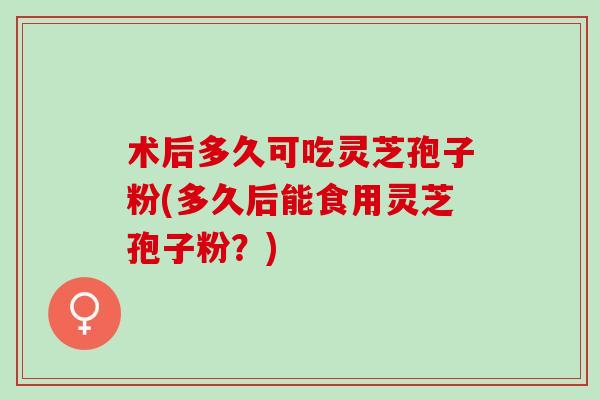 术后多久可吃灵芝孢子粉(多久后能食用灵芝孢子粉？)