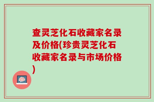 查灵芝化石收藏家名录及价格(珍贵灵芝化石收藏家名录与市场价格) 查灵芝化石收藏家名录及价格(珍贵灵芝化石收藏家名录与市场价格)