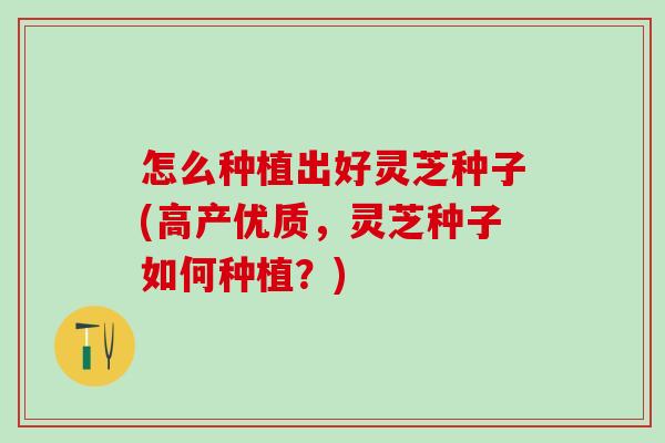怎么种植出好灵芝种子(高产优质,灵芝种子如何种植?) 怎么种植出好灵芝种子(高产优质,灵芝种子如何种植?)