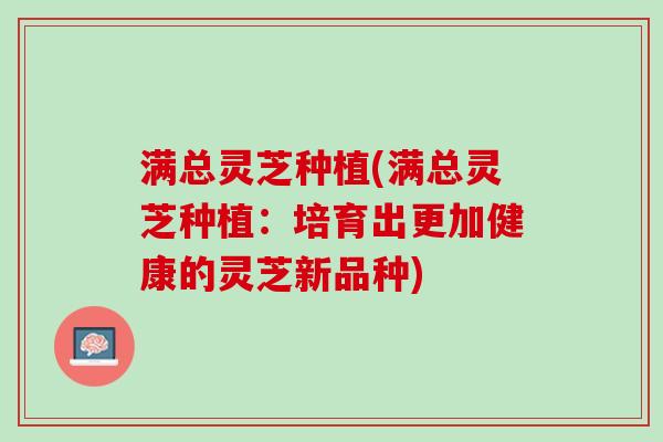 满总灵芝种植(满总灵芝种植:培育出更加健康的灵芝新品种) 满总灵芝种植(满总灵芝种植:培育出更加健康的灵芝新品种)