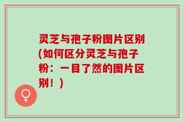 灵芝与孢子粉图片区别(如何区分灵芝与孢子粉：一目了然的图片区别！)