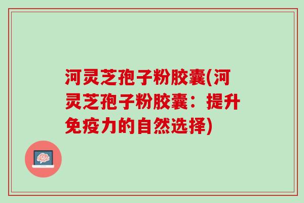 河灵芝孢子粉胶囊(河灵芝孢子粉胶囊：提升免疫力的自然选择)