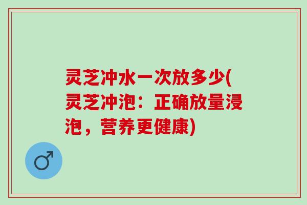 灵芝冲水一次放多少(灵芝冲泡：正确放量浸泡，营养更健康)
