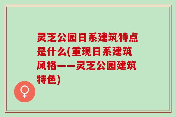 灵芝公园日系建筑特点是什么(重现日系建筑风格——灵芝公园建筑特色)