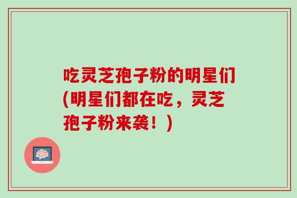 吃灵芝孢子粉的明星们(明星们都在吃，灵芝孢子粉来袭！)