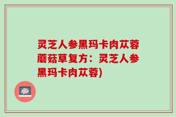 灵芝人参黑玛卡肉苁蓉蘑菇草复方：灵芝人参黑玛卡肉苁蓉)