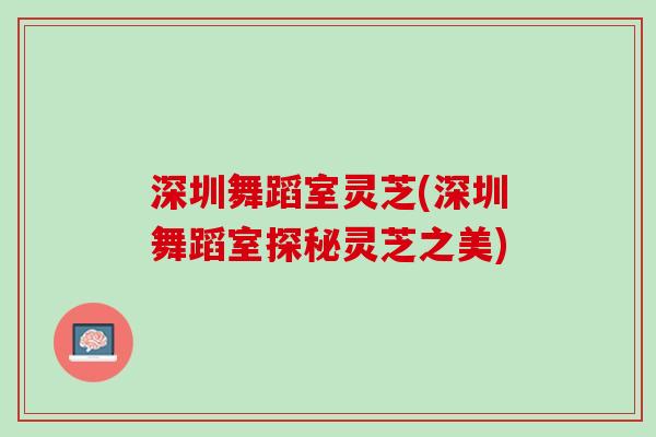 深圳舞蹈室灵芝(深圳舞蹈室探秘灵芝之美) 深圳舞蹈室灵芝(深圳舞蹈室探秘灵芝之美)