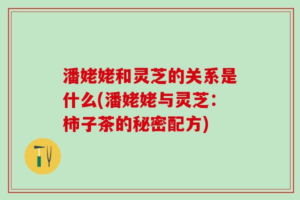 潘姥姥和灵芝的关系是什么(潘姥姥与灵芝:柿子茶的秘密配方) 潘姥姥和灵芝的关系是什么(潘姥姥与灵芝:柿子茶的秘密配方)
