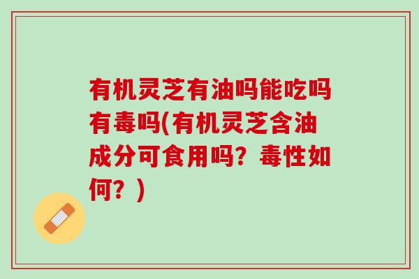 有机灵芝有油吗能吃吗有毒吗(有机灵芝含油成分可食用吗?毒性如何?) 有机灵芝有油吗能吃吗有毒吗(有机灵芝含油成分可食用吗?毒性如何?)
