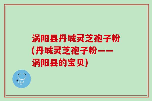 涡阳县丹城灵芝孢子粉(丹城灵芝孢子粉——涡阳县的宝贝)
