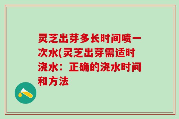 灵芝出芽多长时间喷一次水(灵芝出芽需适时浇水:正确的浇水时间和方法 灵芝出芽多长时间喷一次水(灵芝出芽需适时浇水:正确的浇水时间和方法