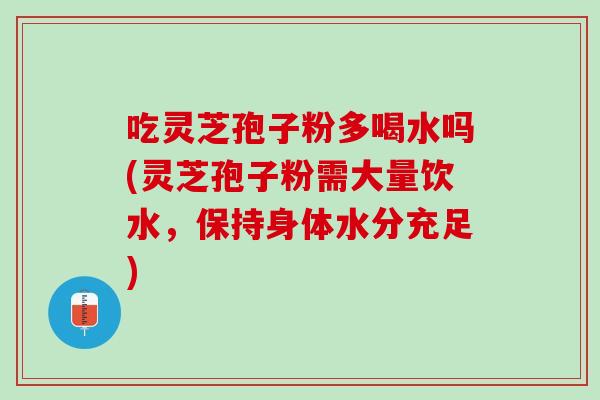 吃灵芝孢子粉多喝水吗(灵芝孢子粉需大量饮水，保持身体水分充足)