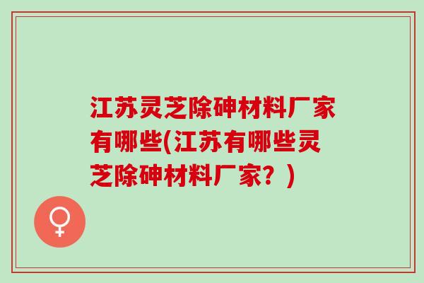 江苏灵芝除砷材料厂家有哪些(江苏有哪些灵芝除砷材料厂家？)