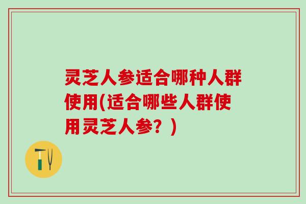 灵芝人参适合哪种人群使用(适合哪些人群使用灵芝人参？)