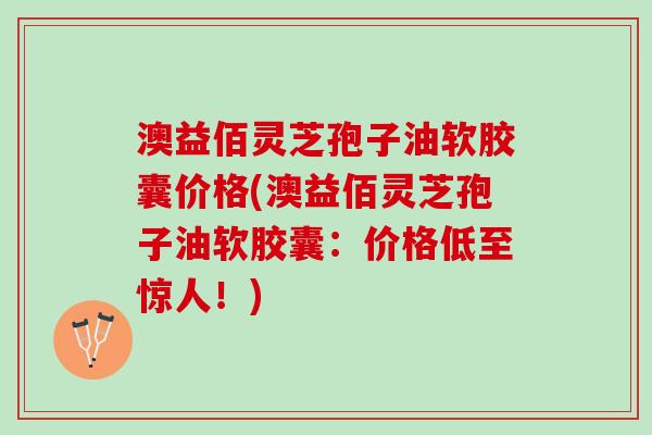 澳益佰灵芝孢子油软胶囊价格(澳益佰灵芝孢子油软胶囊：价格低至惊人！)