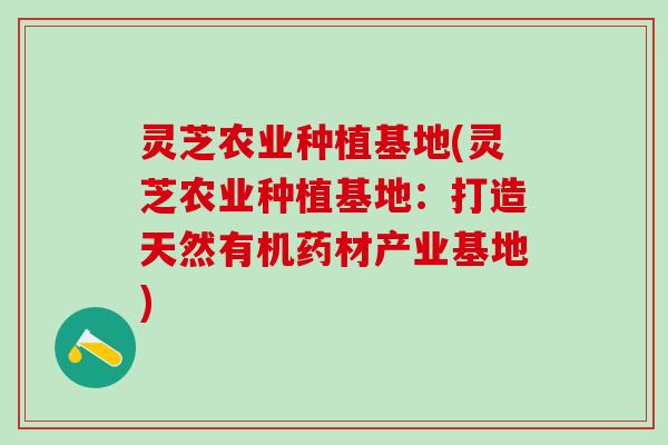灵芝农业种植基地(灵芝农业种植基地：打造天然有机药材产业基地)