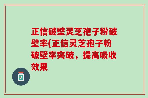 正信破壁灵芝孢子粉破壁率(正信灵芝孢子粉破壁率突破，提高吸收效果