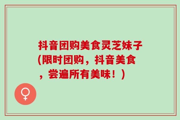 抖音团购美食灵芝妹子(限时团购,抖音美食,尝遍所有美味!) 抖音团购美食灵芝妹子(限时团购,抖音美食,尝遍所有美味!)