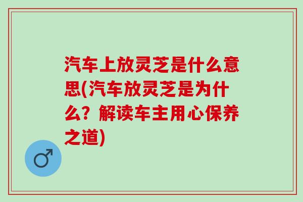 汽车上放灵芝是什么意思(汽车放灵芝是为什么？解读车主用心保养之道)