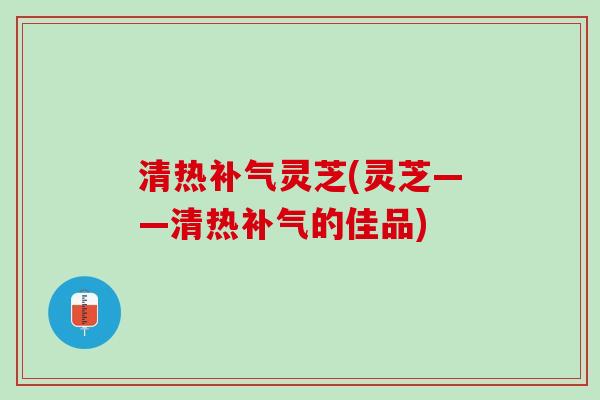 清热补气灵芝(灵芝——清热补气的佳品)