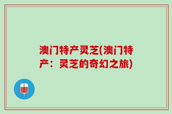 澳门特产灵芝(澳门特产：灵芝的奇幻之旅)