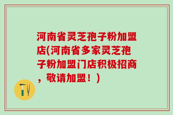 河南省灵芝孢子粉加盟店(河南省多家灵芝孢子粉加盟门店积极招商，敬请加盟！)