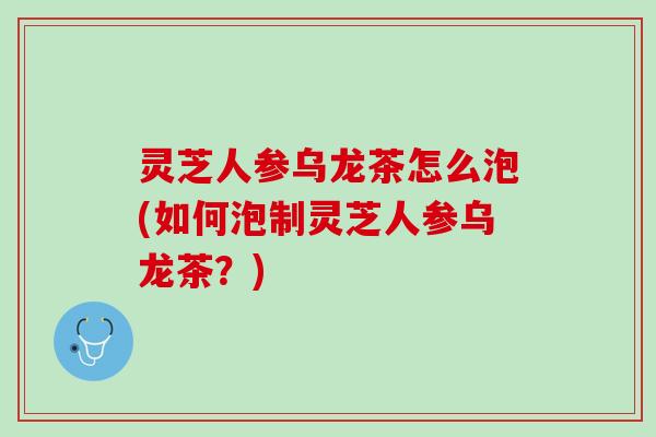 灵芝人参乌龙茶怎么泡(如何泡制灵芝人参乌龙茶?) 灵芝人参乌龙茶怎么泡(如何泡制灵芝人参乌龙茶?)