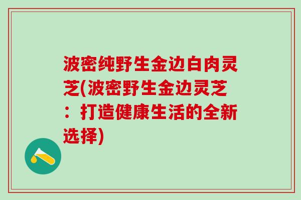 波密纯野生金边白肉灵芝(波密野生金边灵芝：打造健康生活的全新选择)