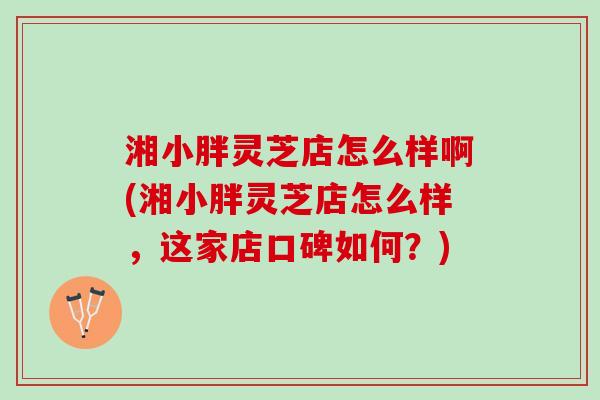 湘小胖灵芝店怎么样啊(湘小胖灵芝店怎么样，这家店口碑如何？)