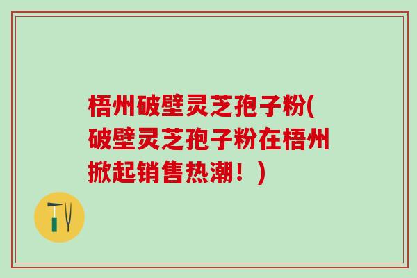 梧州破壁灵芝孢子粉(破壁灵芝孢子粉在梧州掀起销售热潮！)