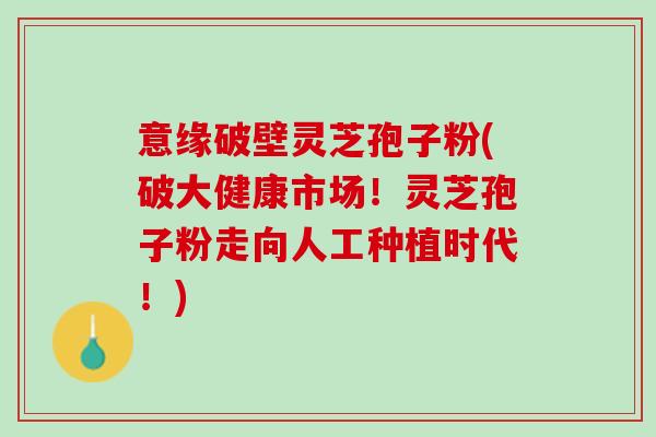 意缘破壁灵芝孢子粉(破大健康市场!灵芝孢子粉走向人工种植时代!) 意缘破壁灵芝孢子粉(破大健康市场!灵芝孢子粉走向人工种植时代!)
