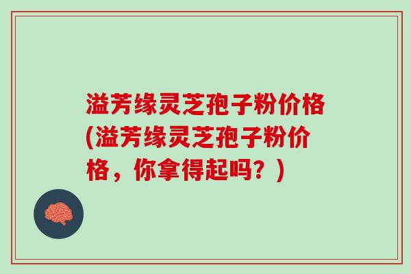 溢芳缘灵芝孢子粉价格(溢芳缘灵芝孢子粉价格,你拿得起吗?) 溢芳缘灵芝孢子粉价格(溢芳缘灵芝孢子粉价格,你拿得起吗?)