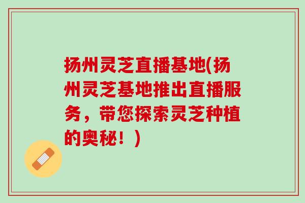 扬州灵芝直播基地(扬州灵芝基地推出直播服务，带您探索灵芝种植的奥秘！)