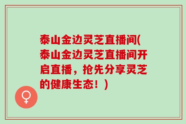 泰山金边灵芝直播间(泰山金边灵芝直播间开启直播，抢先分享灵芝的健康生态！)