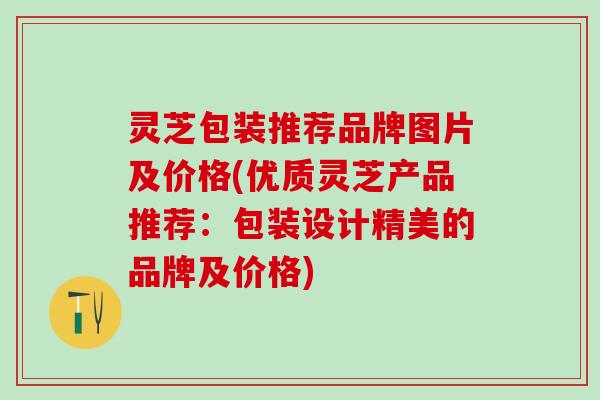 灵芝包装推荐品牌图片及价格(优质灵芝产品推荐：包装设计精美的品牌及价格)