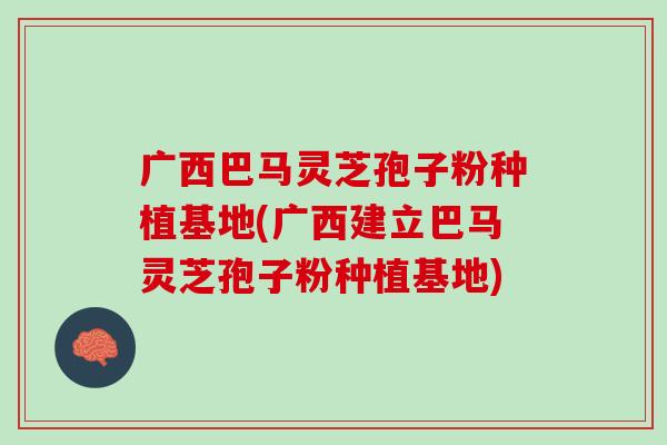 广西巴马灵芝孢子粉种植基地(广西建立巴马灵芝孢子粉种植基地) 广西巴马灵芝孢子粉种植基地(广西建立巴马灵芝孢子粉种植基地)