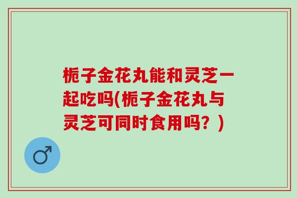 栀子金花丸能和灵芝一起吃吗(栀子金花丸与灵芝可同时食用吗？)