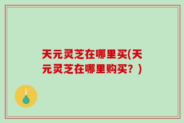 天元灵芝在哪里买(天元灵芝在哪里购买？)