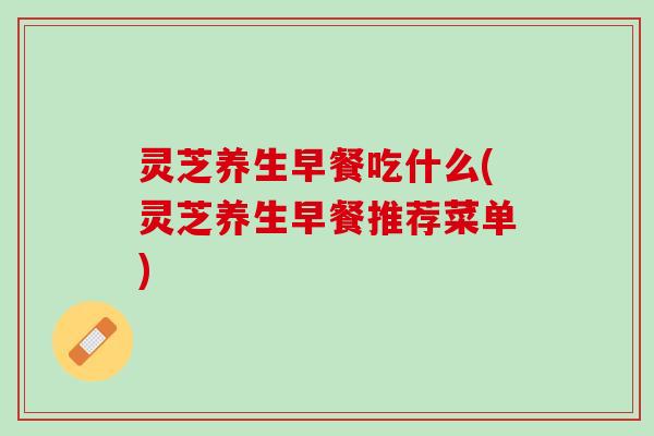 灵芝养生早餐吃什么(灵芝养生早餐推荐菜单) 灵芝养生早餐吃什么(灵芝养生早餐推荐菜单)