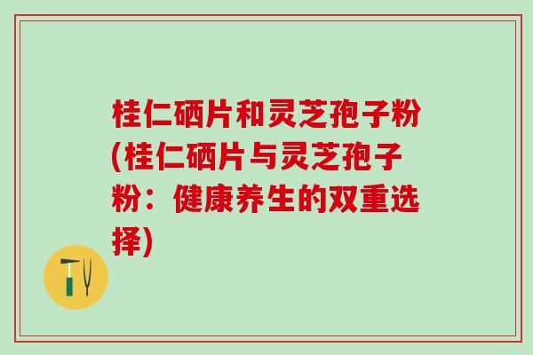 桂仁硒片和灵芝孢子粉(桂仁硒片与灵芝孢子粉：健康养生的双重选择)