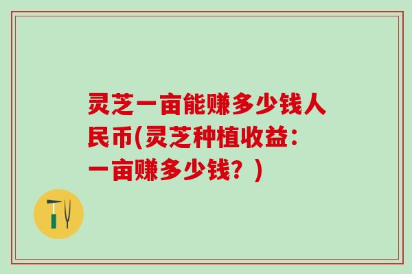 灵芝一亩能赚多少钱人民币(灵芝种植收益：一亩赚多少钱？)
