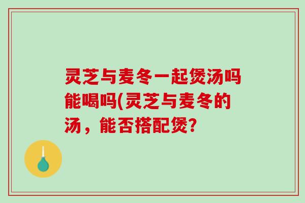 灵芝与麦冬一起煲汤吗能喝吗(灵芝与麦冬的汤，能否搭配煲？
