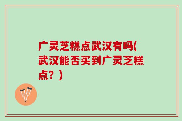 广灵芝糕点武汉有吗(武汉能否买到广灵芝糕点？)