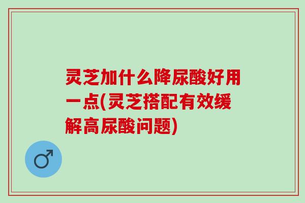 灵芝加什么降尿酸好用一点(灵芝搭配有效缓解高尿酸问题)