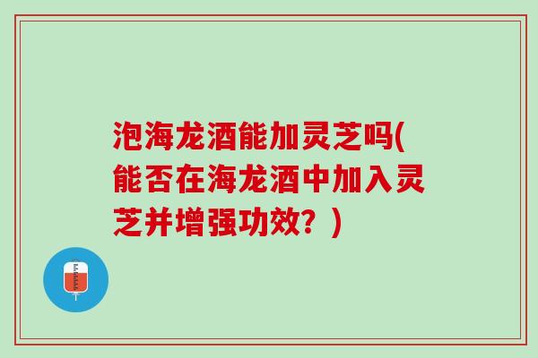 泡海龙酒能加灵芝吗(能否在海龙酒中加入灵芝并增强功效？)
