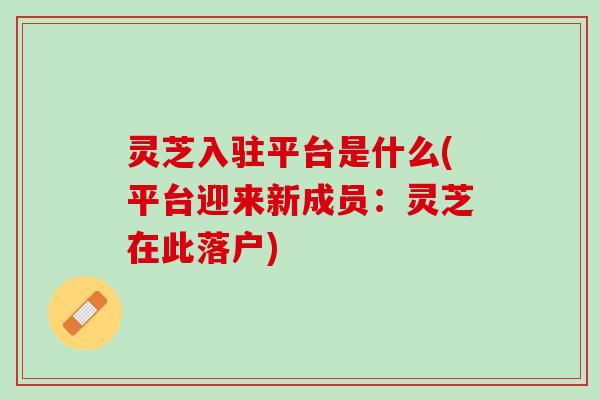 灵芝入驻平台是什么(平台迎来新成员：灵芝在此落户)