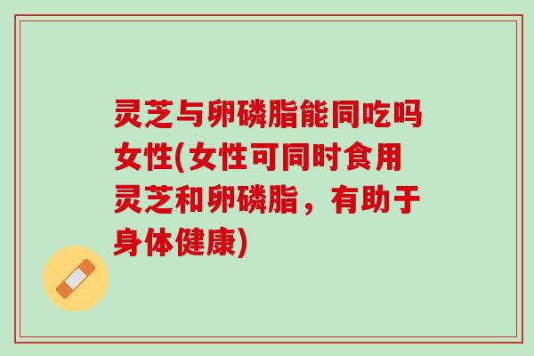 灵芝与卵磷脂能同吃吗女性(女性可同时食用灵芝和卵磷脂，有助于身体健康)