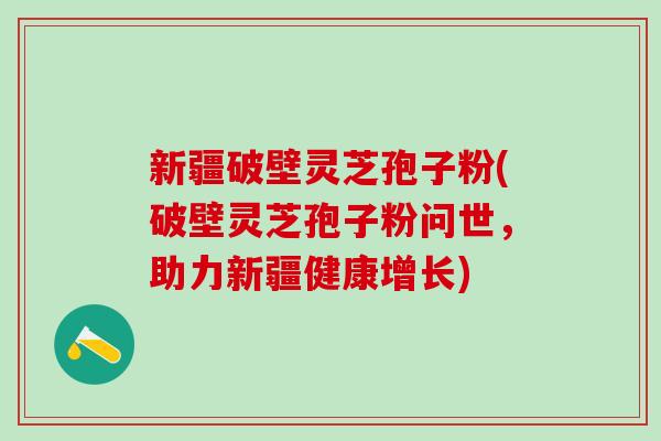 新疆破壁灵芝孢子粉(破壁灵芝孢子粉问世，助力新疆健康增长)