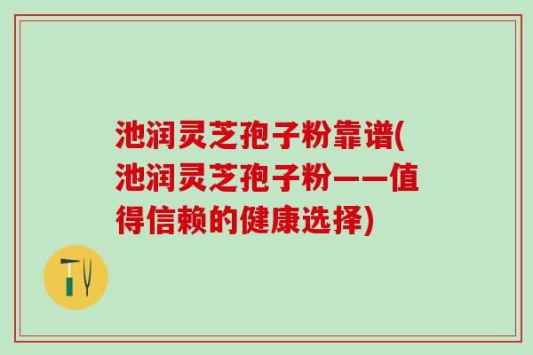 池润灵芝孢子粉靠谱(池润灵芝孢子粉——值得信赖的健康选择)