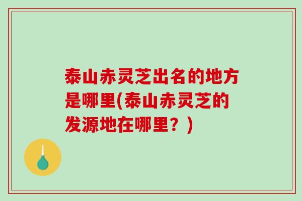 泰山赤灵芝出名的地方是哪里(泰山赤灵芝的发源地在哪里？)